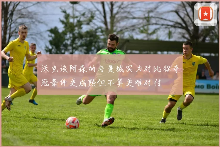 沃克谈阿森纳与曼城实力对比称夺冠条件更成熟但不算更难对付