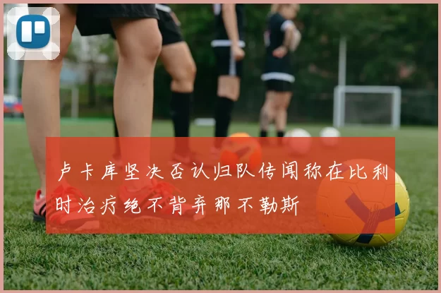卢卡库坚决否认归队传闻称在比利时治疗绝不背弃那不勒斯