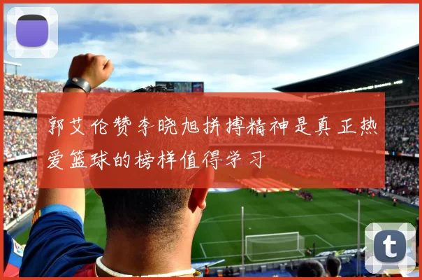郭艾伦赞李晓旭拼搏精神是真正热爱篮球的榜样值得学习