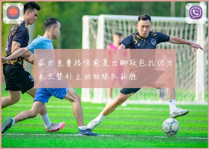 菲尔克鲁格伤愈复出脚趾包扎仍为米兰替补立功助球队获胜