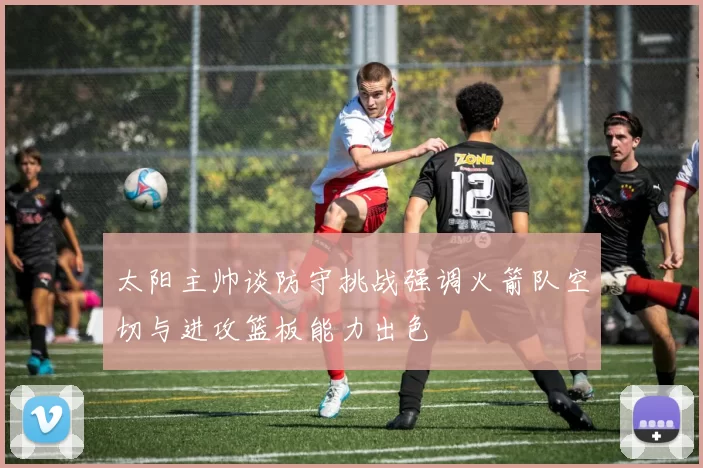 太阳主帅谈防守挑战强调火箭队空切与进攻篮板能力出色