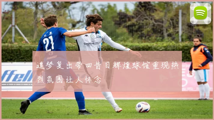 追梦复出带回昔日辉煌球馆重现热烈氛围让人怀念