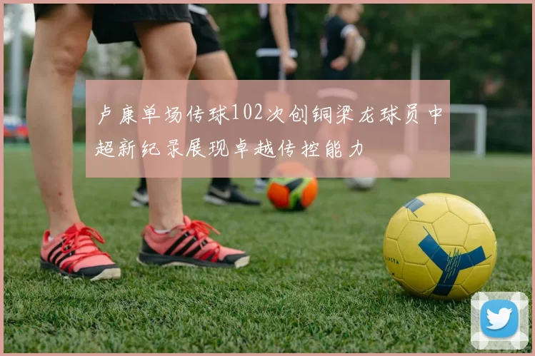 卢康单场传球102次创铜梁龙球员中超新纪录展现卓越传控能力