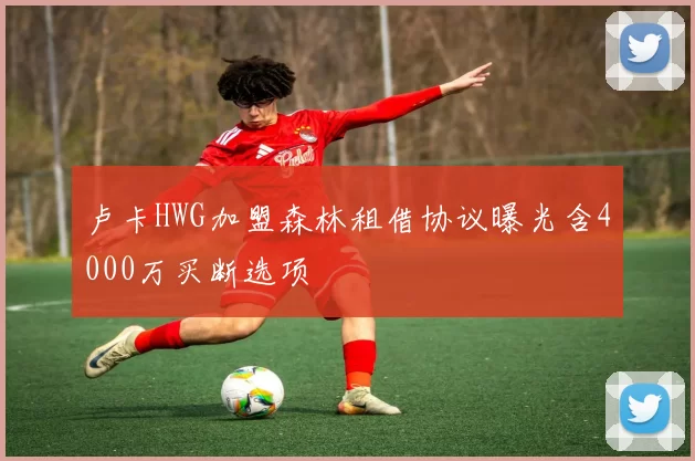 卢卡HWG加盟森林租借协议曝光含4000万买断选项