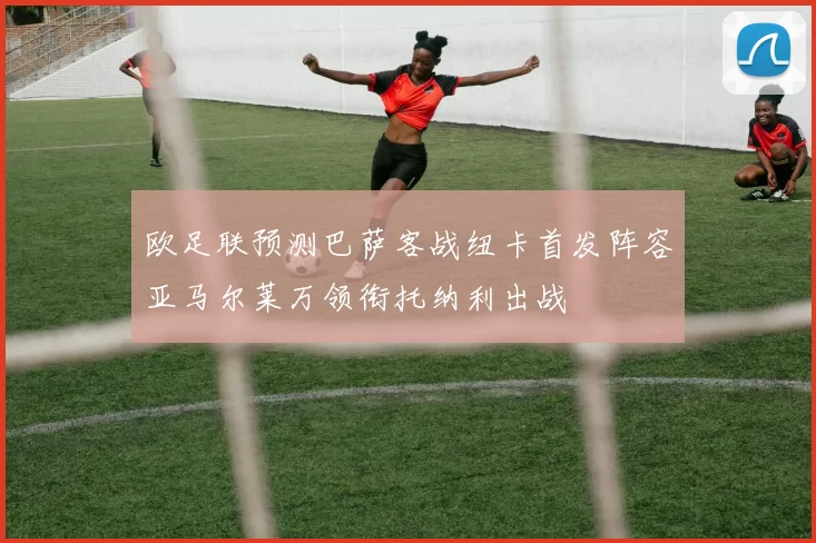 欧足联预测巴萨客战纽卡首发阵容亚马尔莱万领衔托纳利出战