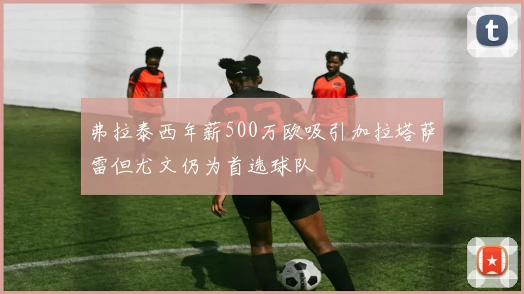 弗拉泰西年薪500万欧吸引加拉塔萨雷但尤文仍为首选球队