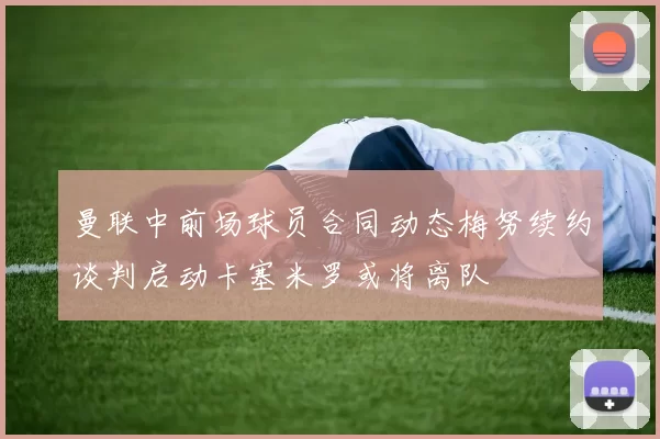 曼联中前场球员合同动态梅努续约谈判启动卡塞米罗或将离队