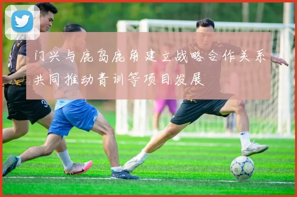 门兴与鹿岛鹿角建立战略合作关系共同推动青训等项目发展