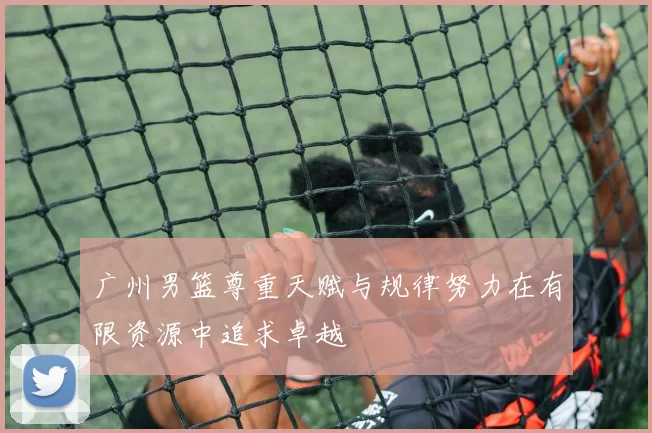 广州男篮尊重天赋与规律努力在有限资源中追求卓越