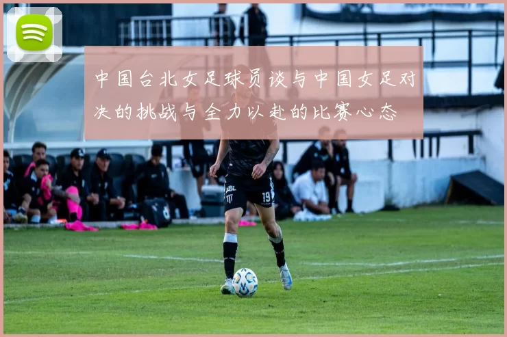中国台北女足球员谈与中国女足对决的挑战与全力以赴的比赛心态