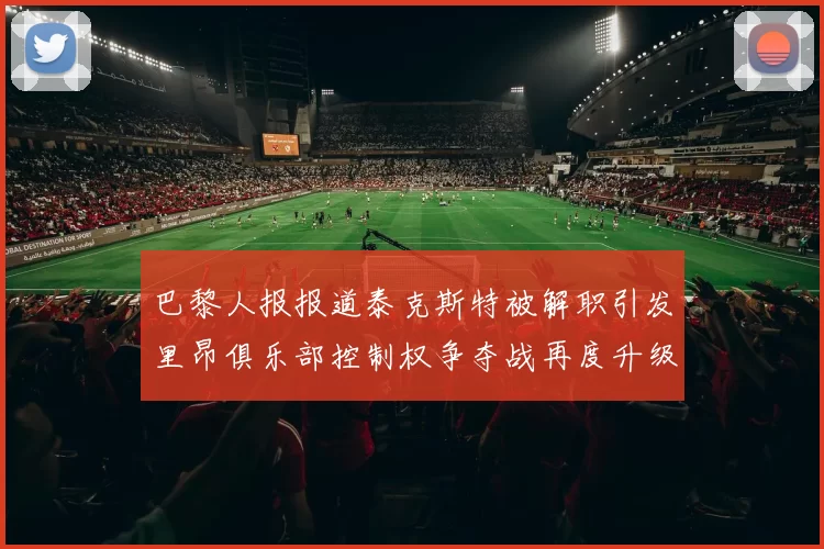 巴黎人报报道泰克斯特被解职引发里昂俱乐部控制权争夺战再度升级