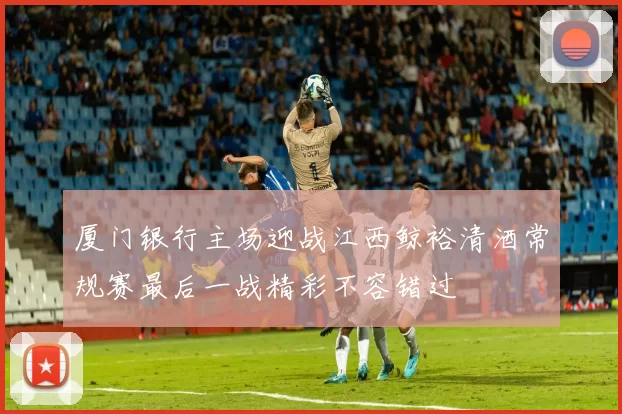 厦门银行主场迎战江西鲸裕清酒常规赛最后一战精彩不容错过